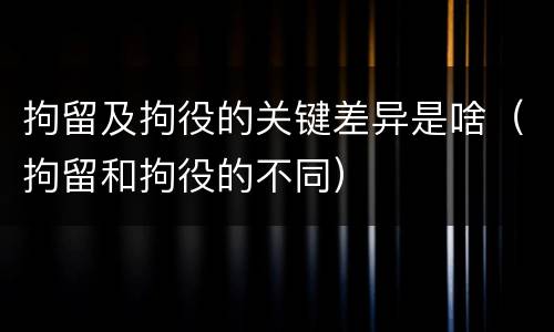 拘留及拘役的关键差异是啥（拘留和拘役的不同）