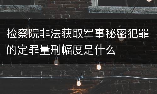 检察院非法获取军事秘密犯罪的定罪量刑幅度是什么