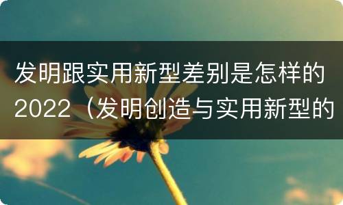 发明跟实用新型差别是怎样的2022（发明创造与实用新型的区别）