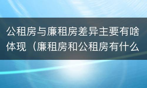 公租房与廉租房差异主要有啥体现（廉租房和公租房有什么不同）