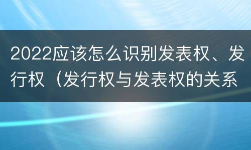 2022应该怎么识别发表权、发行权（发行权与发表权的关系）