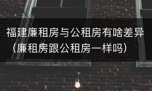 福建廉租房与公租房有啥差异（廉租房跟公租房一样吗）