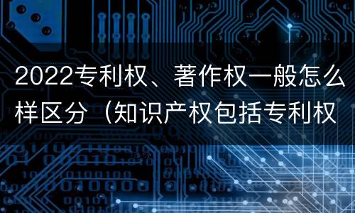 2022专利权、著作权一般怎么样区分（知识产权包括专利权和著作权吗）