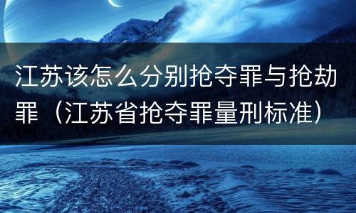 江苏该怎么分别抢夺罪与抢劫罪（江苏省抢夺罪量刑标准）
