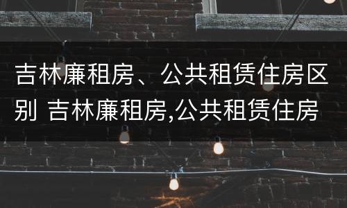 吉林廉租房、公共租赁住房区别 吉林廉租房,公共租赁住房区别是什么