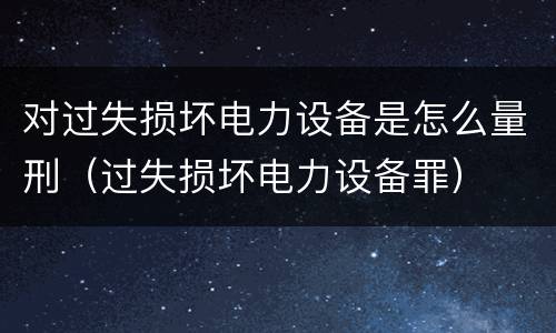 对过失损坏电力设备是怎么量刑（过失损坏电力设备罪）