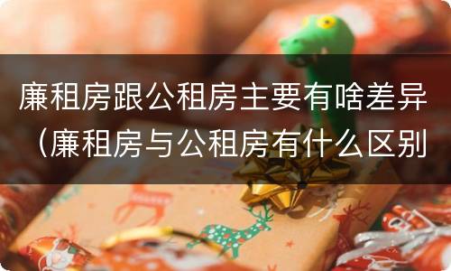 廉租房跟公租房主要有啥差异（廉租房与公租房有什么区别）