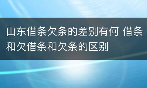 山东借条欠条的差别有何 借条和欠借条和欠条的区别