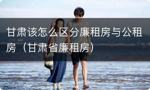 甘肃该怎么区分廉租房与公租房（甘肃省廉租房）