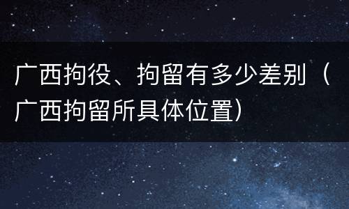 广西拘役、拘留有多少差别（广西拘留所具体位置）