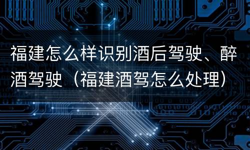 福建怎么样识别酒后驾驶、醉酒驾驶（福建酒驾怎么处理）