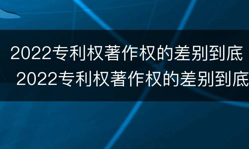 2022专利权著作权的差别到底 2022专利权著作权的差别到底是什么