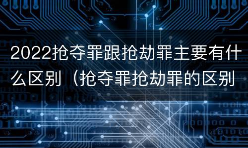 2022抢夺罪跟抢劫罪主要有什么区别（抢夺罪抢劫罪的区别）