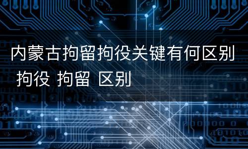 内蒙古拘留拘役关键有何区别 拘役 拘留 区别