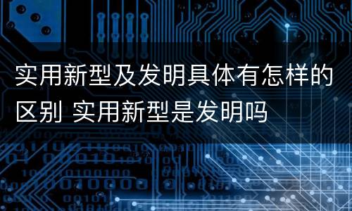 实用新型及发明具体有怎样的区别 实用新型是发明吗