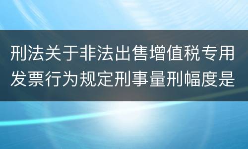 刑法关于非法出售增值税专用发票行为规定刑事量刑幅度是什么