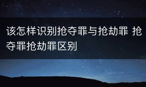 该怎样识别抢夺罪与抢劫罪 抢夺罪抢劫罪区别
