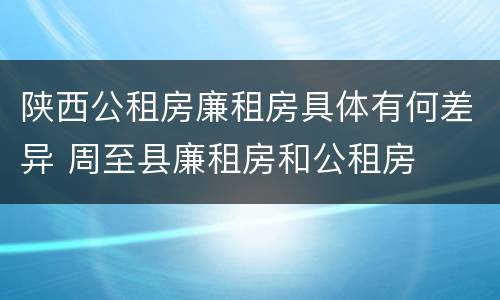 陕西公租房廉租房具体有何差异 周至县廉租房和公租房