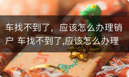 车找不到了，应该怎么办理销户 车找不到了,应该怎么办理销户手续