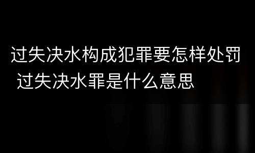 过失决水构成犯罪要怎样处罚 过失决水罪是什么意思