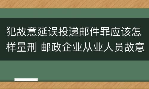 犯故意延误投递邮件罪应该怎样量刑 邮政企业从业人员故意延误投递邮件的由什么给予处分