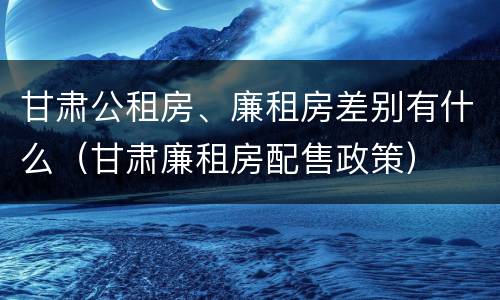 甘肃公租房、廉租房差别有什么（甘肃廉租房配售政策）