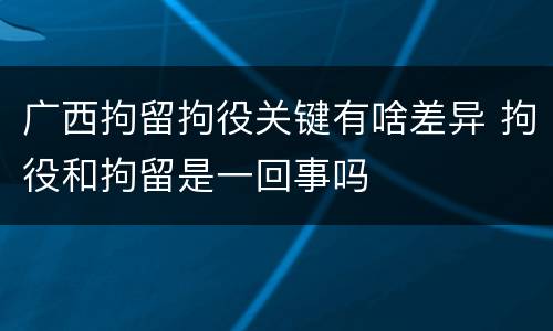 广西拘留拘役关键有啥差异 拘役和拘留是一回事吗
