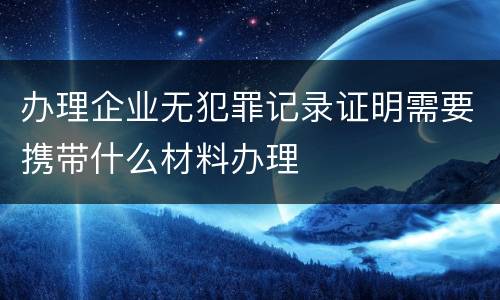 办理企业无犯罪记录证明需要携带什么材料办理