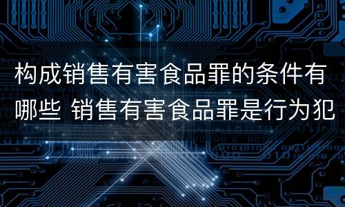 构成销售有害食品罪的条件有哪些 销售有害食品罪是行为犯还是结果犯