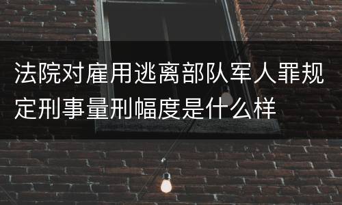 法院对雇用逃离部队军人罪规定刑事量刑幅度是什么样