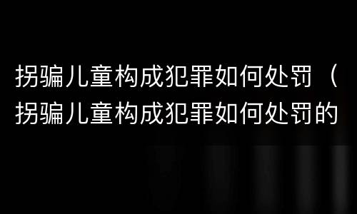 拐骗儿童构成犯罪如何处罚（拐骗儿童构成犯罪如何处罚的）
