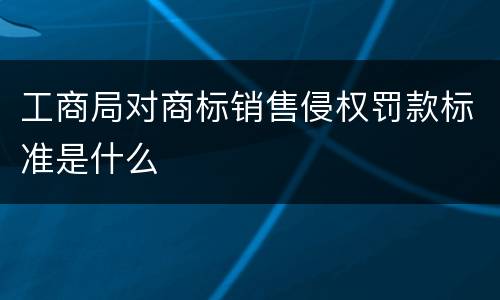 工商局对商标销售侵权罚款标准是什么