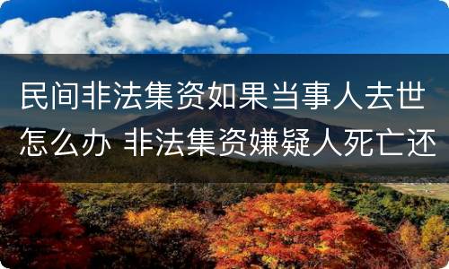 民间非法集资如果当事人去世怎么办 非法集资嫌疑人死亡还调查吗