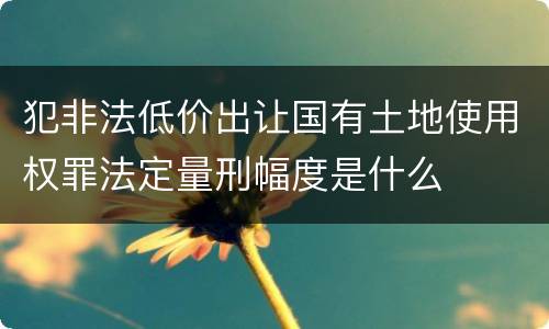 犯非法低价出让国有土地使用权罪法定量刑幅度是什么