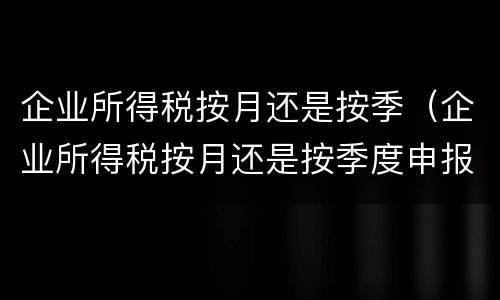 企业所得税按月还是按季（企业所得税按月还是按季度申报）