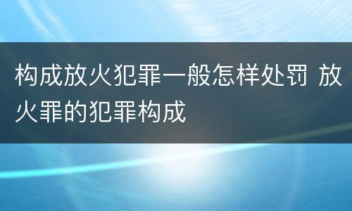 构成放火犯罪一般怎样处罚 放火罪的犯罪构成