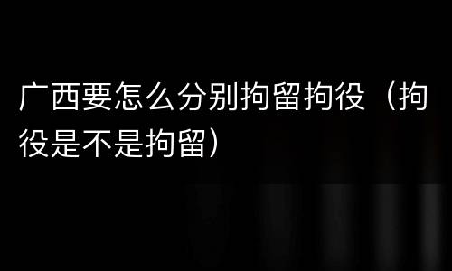 广西要怎么分别拘留拘役（拘役是不是拘留）