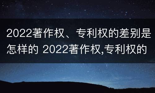 2022著作权、专利权的差别是怎样的 2022著作权,专利权的差别是怎样的呢