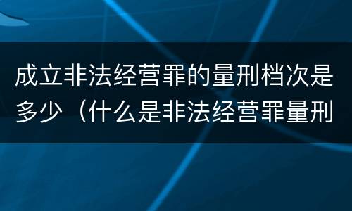 成立非法经营罪的量刑档次是多少（什么是非法经营罪量刑标准）