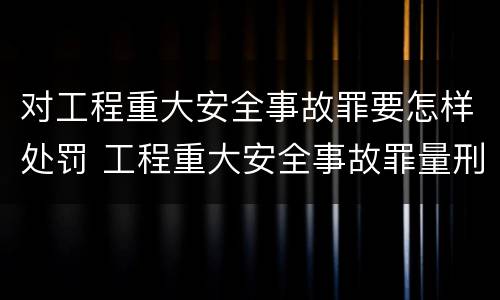 对工程重大安全事故罪要怎样处罚 工程重大安全事故罪量刑标准