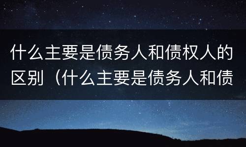 什么主要是债务人和债权人的区别（什么主要是债务人和债权人的区别和联系）