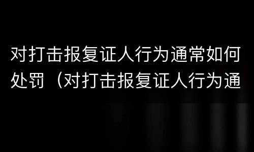 对打击报复证人行为通常如何处罚（对打击报复证人行为通常如何处罚）