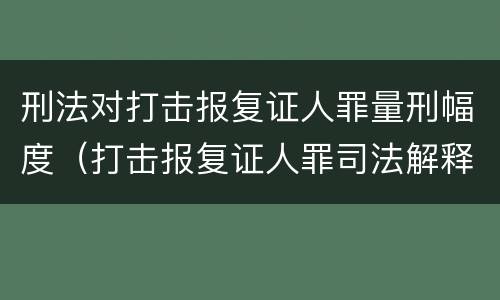 刑法对打击报复证人罪量刑幅度（打击报复证人罪司法解释）