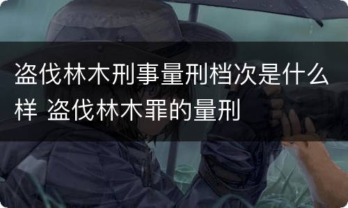 盗伐林木刑事量刑档次是什么样 盗伐林木罪的量刑