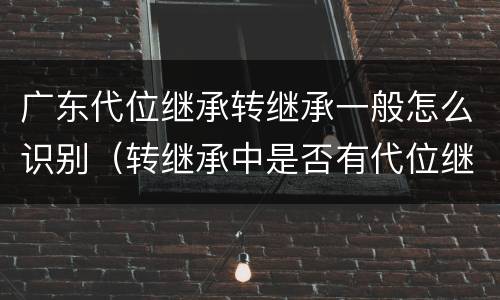 广东代位继承转继承一般怎么识别（转继承中是否有代位继承）