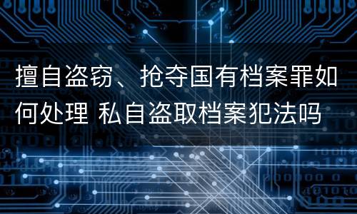 擅自盗窃、抢夺国有档案罪如何处理 私自盗取档案犯法吗