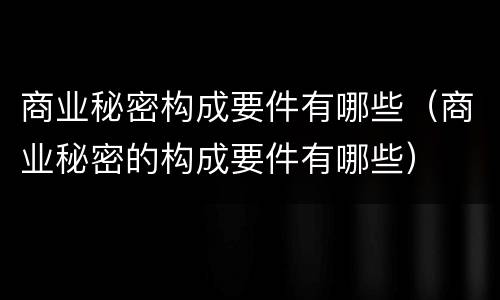 商业秘密构成要件有哪些（商业秘密的构成要件有哪些）