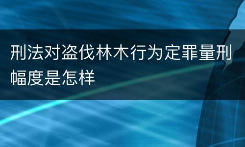刑法对盗伐林木行为定罪量刑幅度是怎样