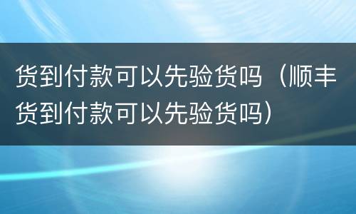 货到付款可以先验货吗（顺丰货到付款可以先验货吗）