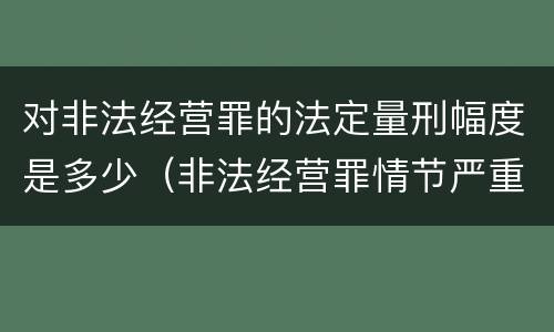 对非法经营罪的法定量刑幅度是多少（非法经营罪情节严重及量刑建议的依据）